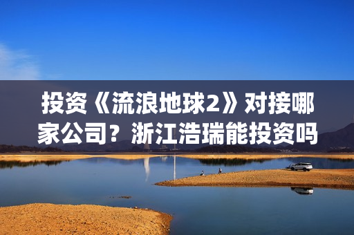 投资《流浪地球2》对接哪家公司？浙江浩瑞能投资吗？(流浪地球投资成本)