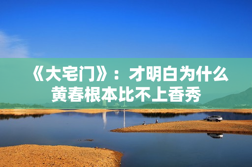 《大宅门》：才明白为什么黄春根本比不上香秀