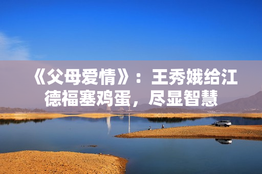 《父母爱情》:王秀娥给江德福塞鸡蛋,尽显智慧 《父母爱情》:王秀娥给江德福塞鸡蛋,尽显智慧