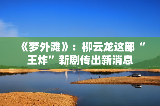 《梦外滩》：柳云龙这部“王炸”新剧传出新消息