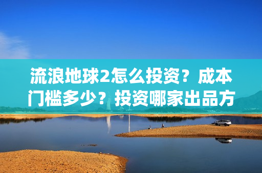 流浪地球2怎么投资？成本门槛多少？投资哪家出品方？(流浪地球2怎么样值得看吗)