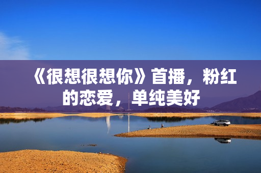 《很想很想你》首播,粉红的恋爱,单纯美好 《很想很想你》首播,粉红的恋爱,单纯美好