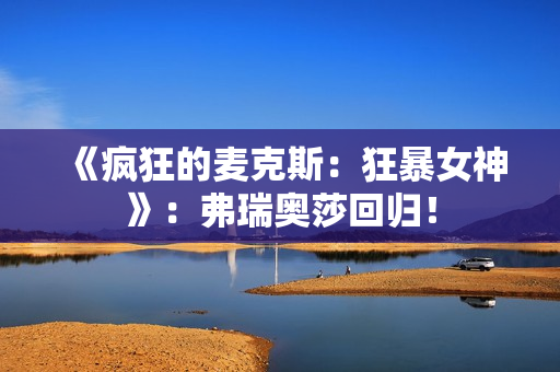 《疯狂的麦克斯：狂暴女神》：弗瑞奥莎回归！