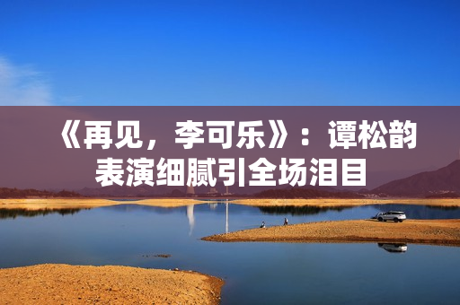 《再见,李可乐》:谭松韵表演细腻引全场泪目 《再见,李可乐》:谭松韵表演细腻引全场泪目