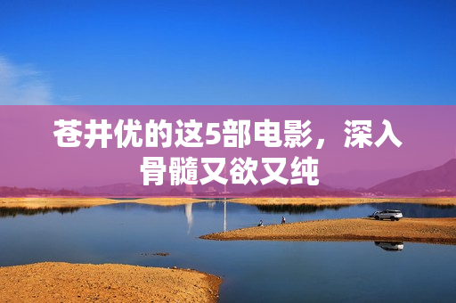 苍井优的这5部电影，深入骨髓又欲又纯