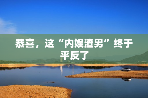 恭喜,这“内娱渣男”终于平反了 恭喜,这“内娱渣男”终于平反了
