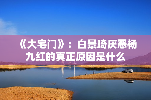 《大宅门》：白景琦厌恶杨九红的真正原因是什么