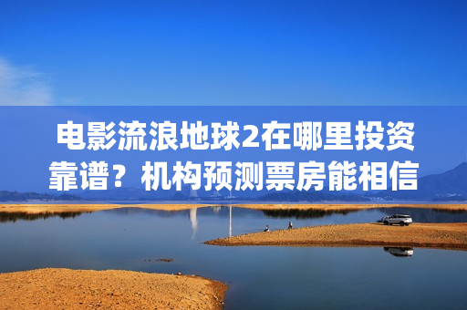 电影流浪地球2在哪里投资靠谱？机构预测票房能相信吗？(电影流浪地球2演员表)