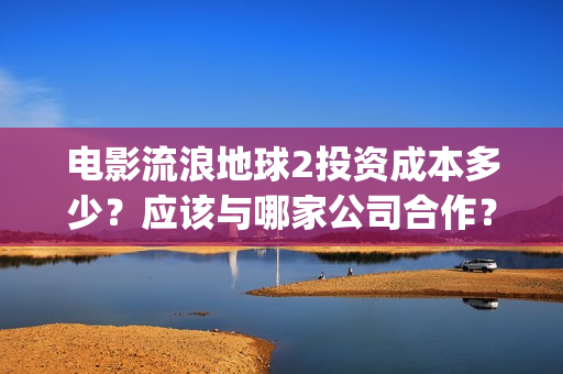电影流浪地球2投资成本多少？应该与哪家公司合作？(电影流浪地球2自上映以来打破多个中国影视记录)