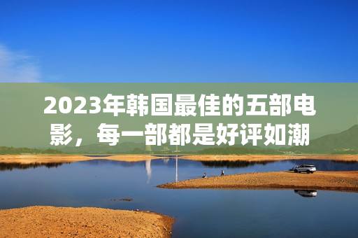 2023年韩国最佳的五部电影，每一部都是好评如潮