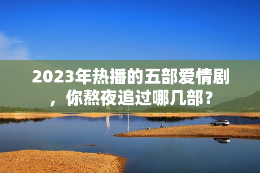 2023年热播的五部爱情剧，你熬夜追过哪几部？