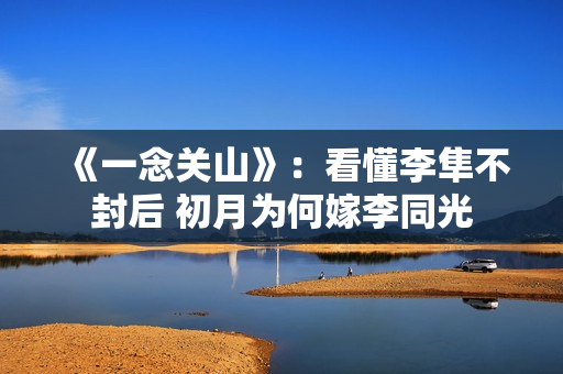 《一念关山》:看懂李隼不封后 初月为何嫁李同光 《一念关山》:看懂李隼不封后 初月为何嫁李同光