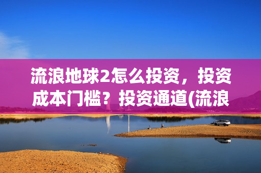 流浪地球2怎么投资，投资成本门槛？投资通道(流浪地球2怎么样值得看吗)