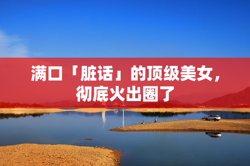 满口「脏话」的顶级美女,彻底火出圈了 满口「脏话」的顶级美女,彻底火出圈了