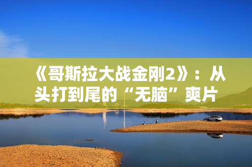 《哥斯拉大战金刚2》:从头打到尾的“无脑”爽片 《哥斯拉大战金刚2》:从头打到尾的“无脑”爽片