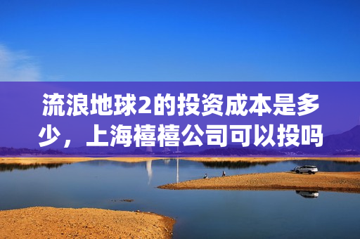 流浪地球2的投资成本是多少，上海禧禧公司可以投吗(流浪地球2的投资方有哪些?)