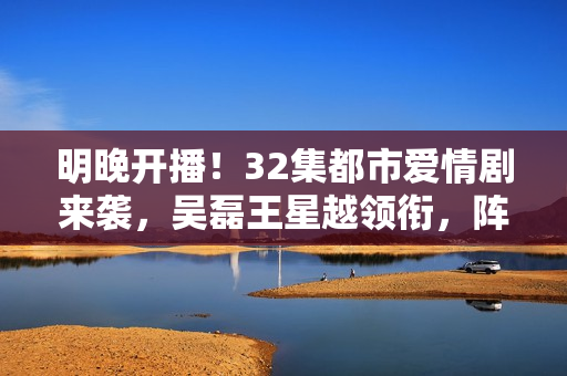 明晚开播!32集都市爱情剧来袭,吴磊王星越领衔,阵容雄厚 明晚开播!32集都市爱情剧来袭,吴磊王星越领衔,阵容雄厚