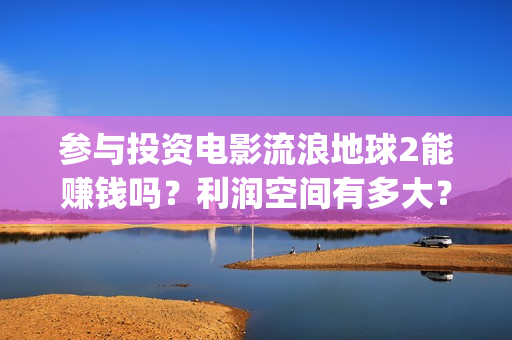 参与投资电影流浪地球2能赚钱吗？利润空间有多大？(电影投资人投资电影)