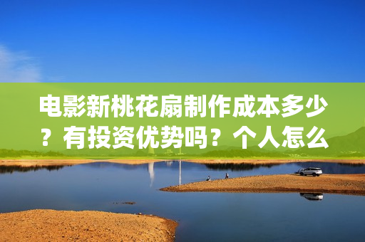 电影新桃花扇制作成本多少？有投资优势吗？个人怎么投？(新桃花扇什么时候上映,票房)