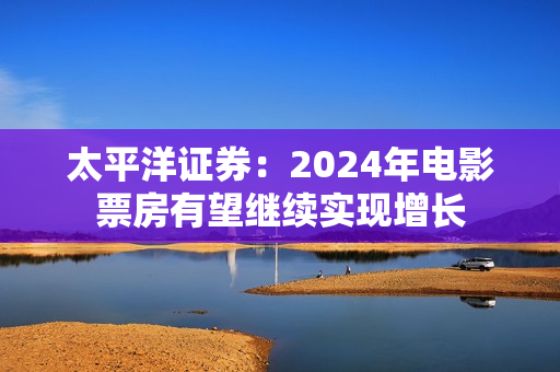 太平洋证券:2024年电影票房有望继续实现增长 太平洋证券:2024年电影票房有望继续实现增长