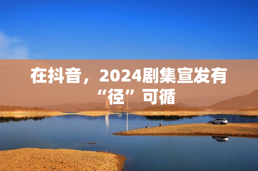 在抖音，2024剧集宣发有“径”可循