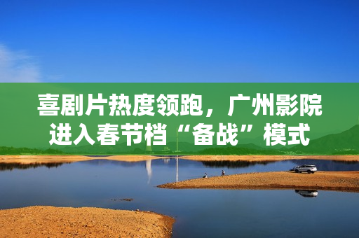 喜剧片热度领跑，广州影院进入春节档“备战”模式