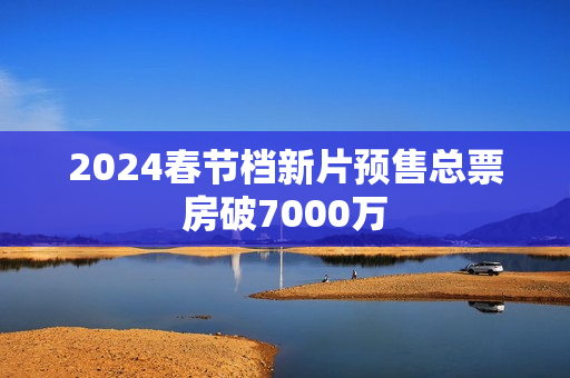 2024春节档新片预售总票房破7000万