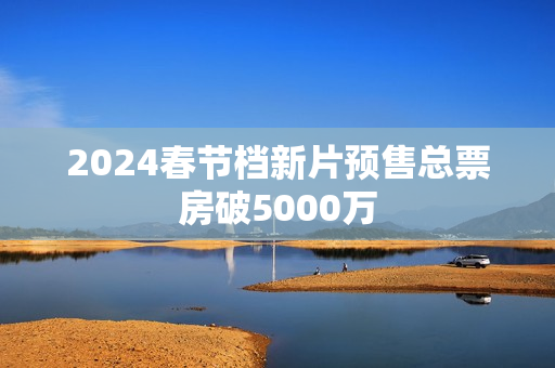 2024春节档新片预售总票房破5000万
