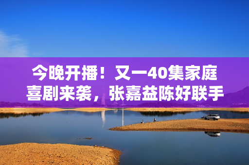 今晚开播！又一40集家庭喜剧来袭，张嘉益陈好联手，有剧可追了