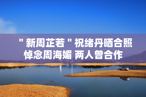 ＂新周芷若＂祝绪丹晒合照悼念周海媚 两人曾合作