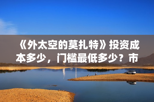 《外太空的莫扎特》投资成本多少,门槛最低多少?市场份额对外开放?(外太空的莫扎特演员表) 《外太空的莫扎特》投资成本多少,门槛最低多少?市场份额对外开放?(外太空的莫扎特演员表)