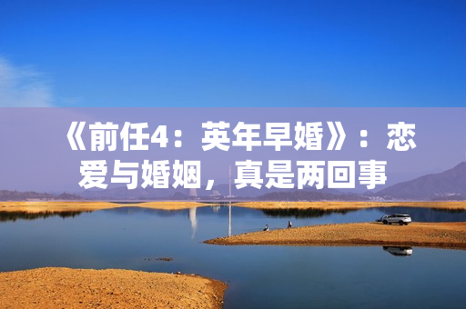 《前任4：英年早婚》：恋爱与婚姻，真是两回事