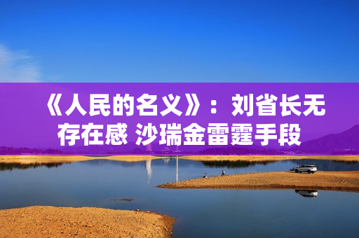 《人民的名义》：刘省长无存在感 沙瑞金雷霆手段