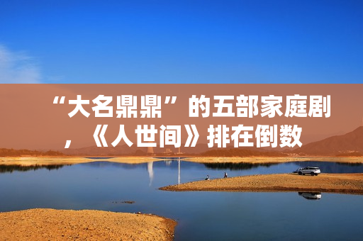 “大名鼎鼎”的五部家庭剧，《人世间》排在倒数