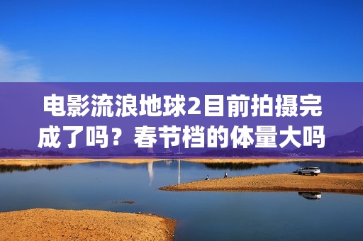 电影流浪地球2目前拍摄完成了吗？春节档的体量大吗？(电影流浪地球2星辰影院观看)