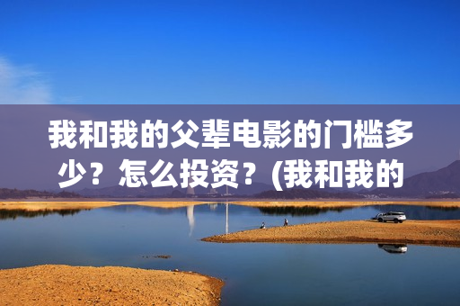 我和我的父辈电影的门槛多少?怎么投资?(我和我的父辈电影免费观看完整版高清) 我和我的父辈电影的门槛多少?怎么投资?(我和我的父辈电影免费观看完整版高清)