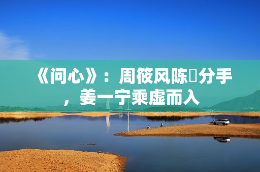 《问心》:周筱风陈玥分手,姜一宁乘虚而入 《问心》:周筱风陈玥分手,姜一宁乘虚而入