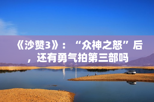 《沙赞3》：“众神之怒”后，还有勇气拍第三部吗