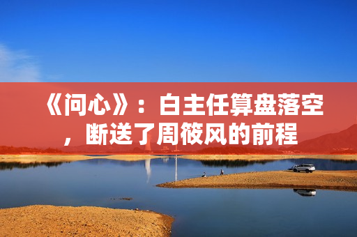 《问心》：白主任算盘落空，断送了周筱风的前程