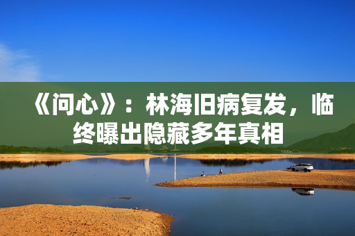 《问心》：林海旧病复发，临终曝出隐藏多年真相
