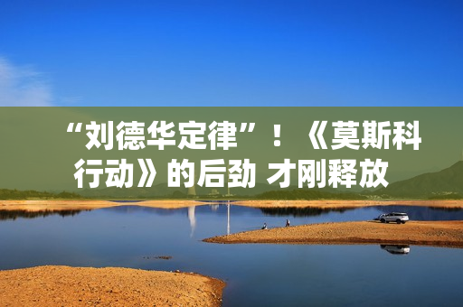 “刘德华定律”！《莫斯科行动》的后劲 才刚释放