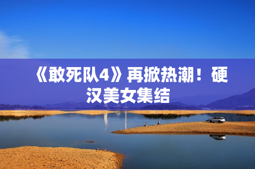 《敢死队4》再掀热潮！硬汉美女集结