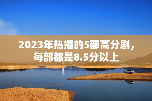 2023年热播的5部高分剧,每部都是8.5分以上 2023年热播的5部高分剧,每部都是8.5分以上