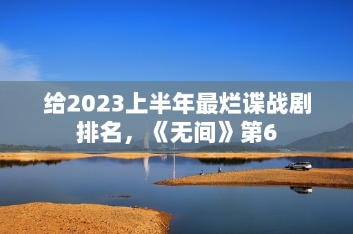 给2023上半年最烂谍战剧排名，《无间》第6