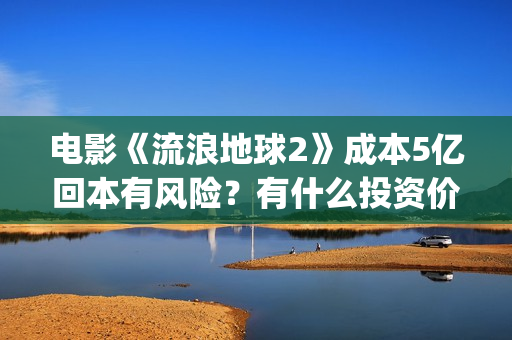 电影《流浪地球2》成本5亿回本有风险？有什么投资价值？(电影流浪地球改编自哪位作家的小说?)