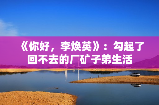 《你好,李焕英》:勾起了回不去的厂矿子弟生活 《你好,李焕英》:勾起了回不去的厂矿子弟生活