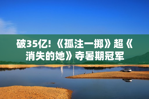 破35亿! 《孤注一掷》超《消失的她》夺暑期冠军