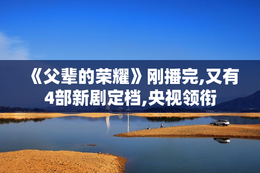 《父辈的荣耀》刚播完,又有4部新剧定档,央视领衔