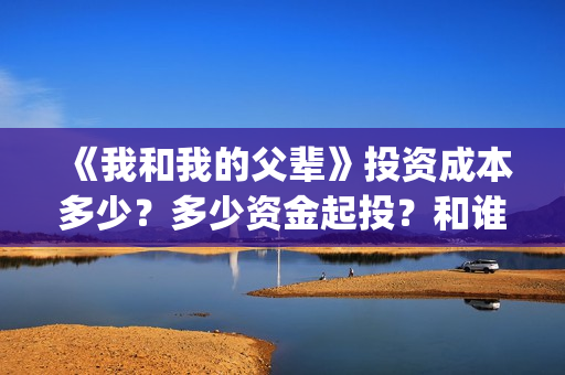 《我和我的父辈》投资成本多少？多少资金起投？和谁签约的？(我和我的父辈电影免费播放完整版观后感)