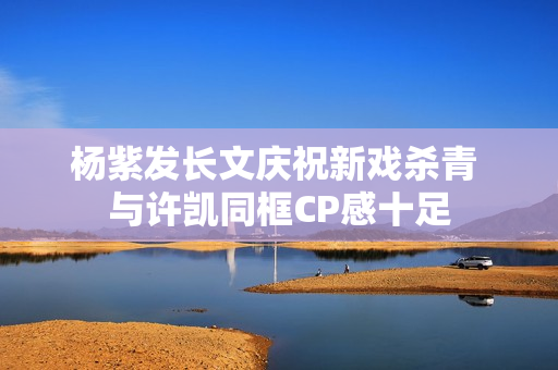 杨紫发长文庆祝新戏杀青 与许凯同框CP感十足